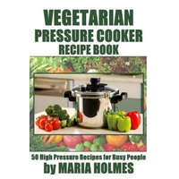  Vegetarian Pressure Cooker Recipe Book: 50 High Pressure Recipes for Busy People – Maria Holmes