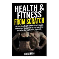  Health & Fitness From Scratch: Feel Great, Lose Weight, Gain Muscle And Enjoy Life- An Honest and Thorough Step-by-Step Guide To Get You On Your Way – John/J Mayo