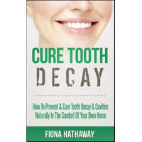  Cure Tooth Decay: How to Prevent & Cure Tooth Decay & Cavities Naturally in the Comfort of Your Own Home – Fiona Hathaway