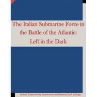 The Italian Submarine Force in the Battle of the Atlantic: Left in the Dark – United States Army Command and General S,Penny Hill Press
