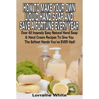 How To Make Your Own Liquid Hand Soap & Save A Fortune Every Year: Over 40 Insanely Easy Natural Hand Soap & Hand Cream Recipes To Give You The Softes – Lorraine White