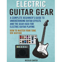 Electric Guitar Gear: A Complete Beginner's Guide To Understanding Guitar Effects And The Gear Used For Electric Guitar Playing & How To Mas – Nicolas Carter