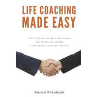 Life Coaching Made Easy: How to Coach Yourself and Others Effectively and Create and Sustain a Successful Coaching Practice – Aaron Freeman