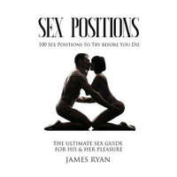  Sex Positions: 100 Sex Positions to Try before You Die: The Ultimate Sex Guide for His & Her Pleasure – James Ryan