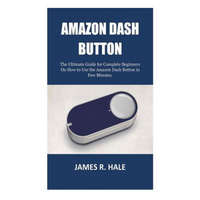  Amazon Dash Button: The Ultimate Guide for Complete Beginners On How to Use the Amazon Dash Button in Few Minutes. – James R Hale