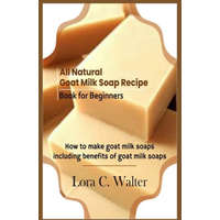  All Natural Goat Milk Soap Recipe Book for Beginners: How to make goat milk soaps – Lora C. Walter
