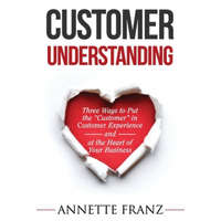  Customer Understanding: Three Ways to Put the "Customer" in Customer Experience (and at the Heart of Your Business) – Annette Franz
